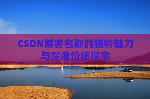 CSDN博客名称的独特魅力与深度价值探索 CSDN博客名称的独特魅力与深度价值探索